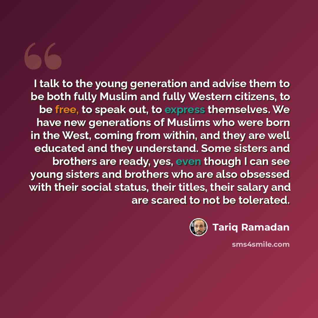 “I talk to the young generation and advise them to be both fully Muslim and fully Western citizens, to be free, to speak out, to express themselves. We have new generations of Muslims who were born in the West, coming from within, and they are well educated and they understand. Some sisters and…” quote by Tariq Ramadan
