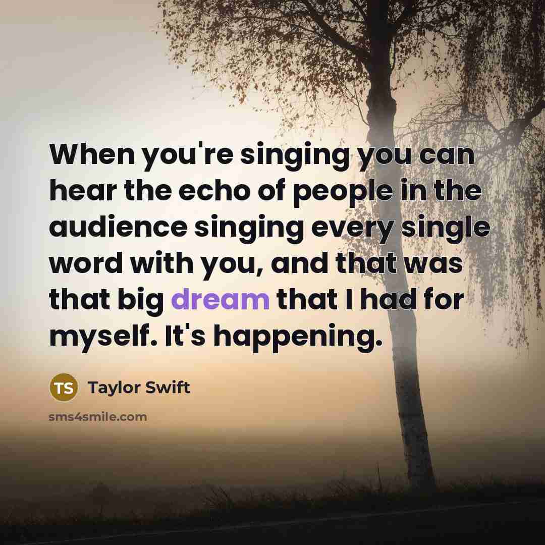 “When you're singing you can hear the echo of people in the audience singing every single word with you, and that was that big dream that I had for myself. It's happening.” quote by Taylor Swift