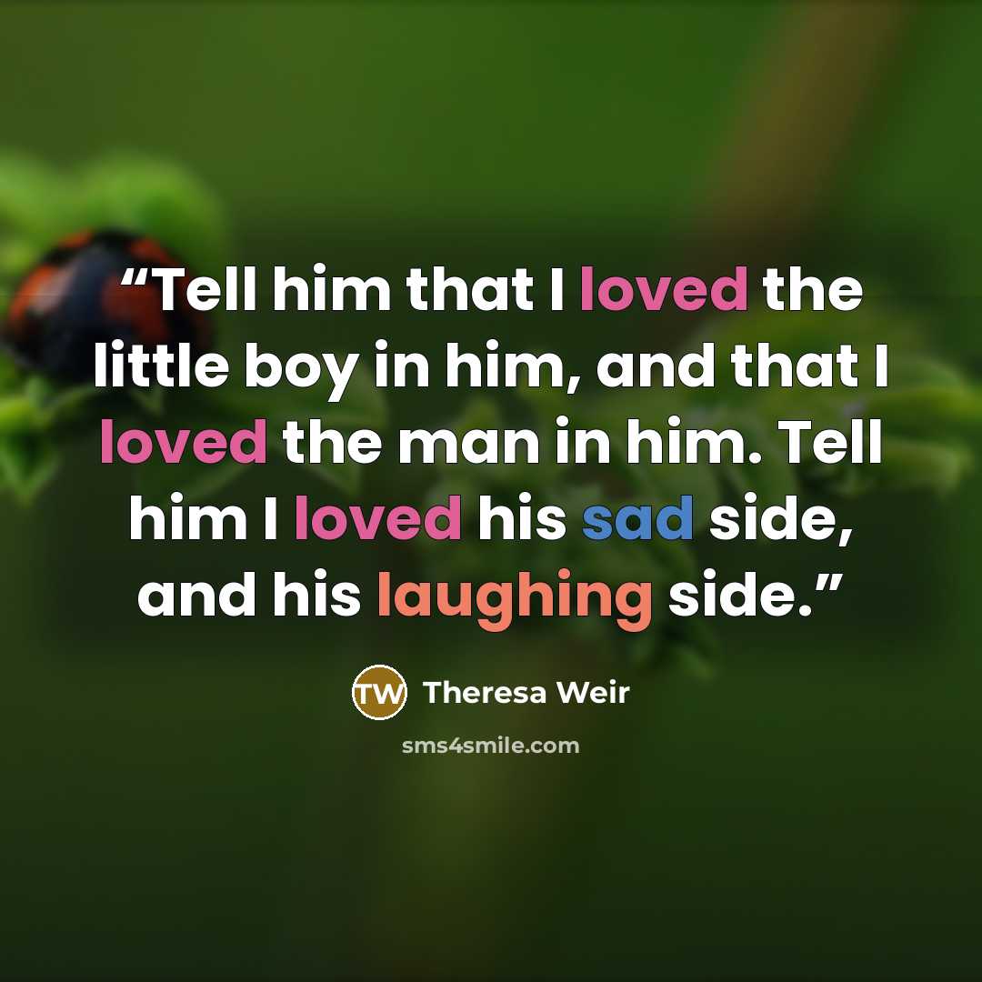 “Tell him that I loved the little boy in him, and that I loved the man in him. Tell him I loved his sad side, and his laughing side.” quote by Theresa Weir