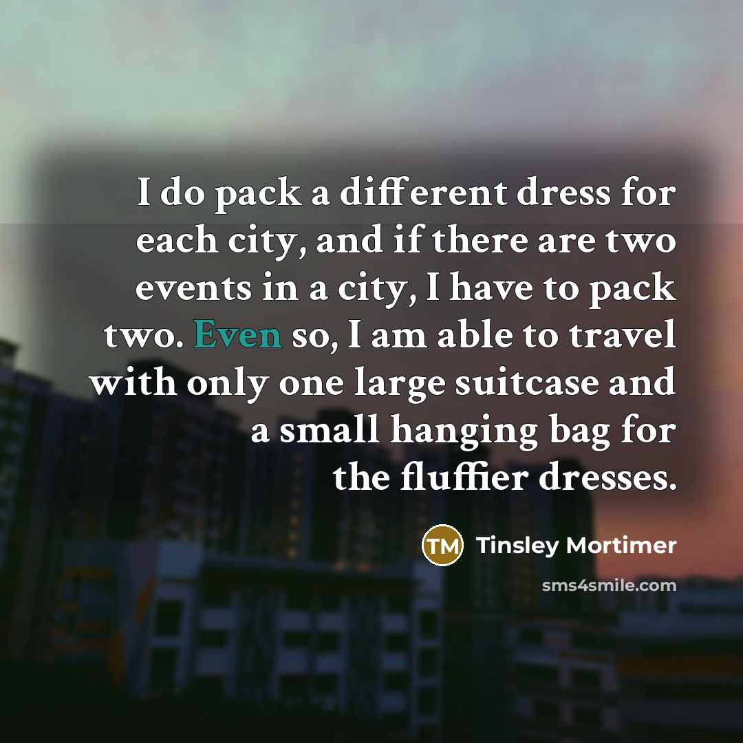 “I do pack a different dress for each city, and if there are two events in a city, I have to pack two. Even so, I am able to travel with only one large suitcase and a small hanging bag for the fluffier dresses.” quote by Tinsley Mortimer