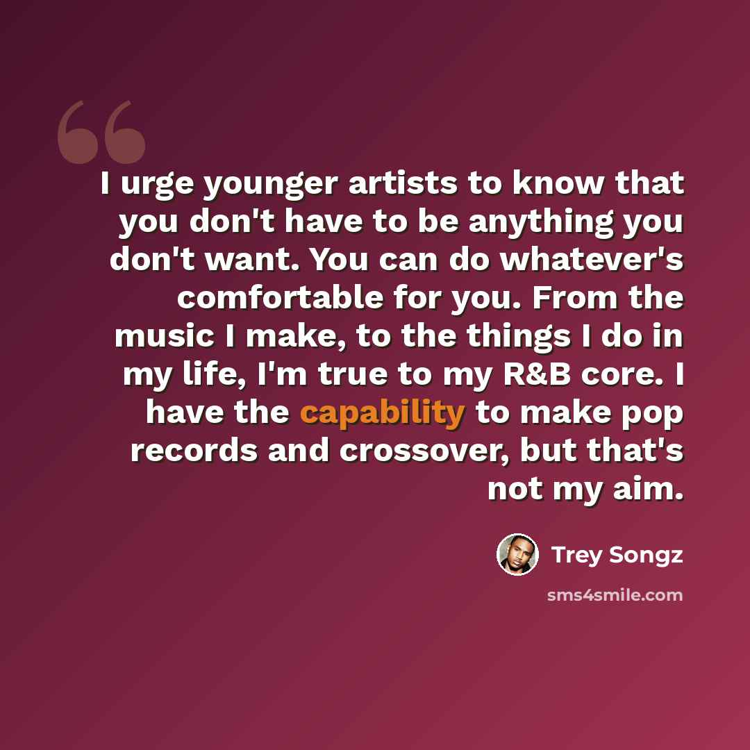 “I urge younger artists to know that you don't have to be anything you don't want. You can do whatever's comfortable for you. From the music I make, to the things I do in my life, I'm true to my R&B core. I have the capability to make pop records and crossover, but that's not my aim.” quote by Trey Songz