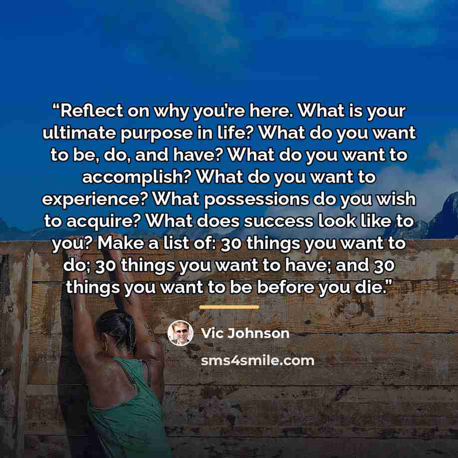 “Reflect on why you’re here. What is your ultimate purpose in life? What do you want to be, do, and have? What do you want to accomplish? What do you want to experience? What possessions do you wish to acquire? What does success look like to you? Make a list of: 30 things you want to do; 30 things…” quote by Vic Johnson