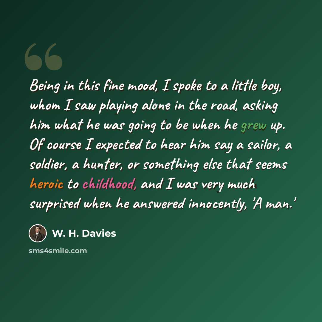 “Being in this fine mood, I spoke to a little boy, whom I saw playing alone in the road, asking him what he was going to be when he grew up. Of course I expected to hear him say a sailor, a soldier, a hunter, or something else that seems heroic to childhood, and I was very much surprised when he…” quote by W. H. Davies