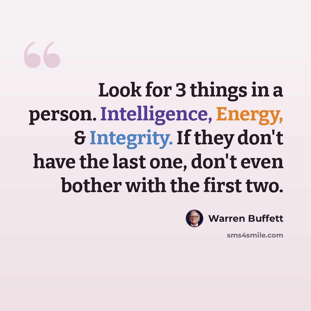 “Look for 3 things in a person. Intelligence, Energy, & Integrity. If they don't have the last one, don't even bother with the first two.” quote by Warren Buffett