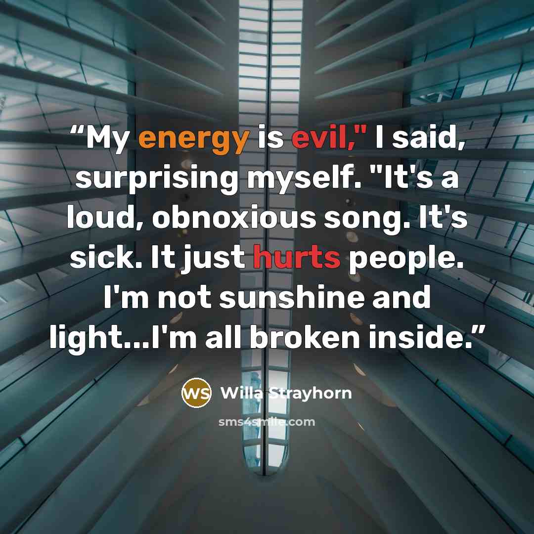 “My energy is evil," I said, surprising myself. "It's a loud, obnoxious song. It's sick. It just hurts people. I'm not sunshine and light...I'm all broken inside.” quote by Willa Strayhorn