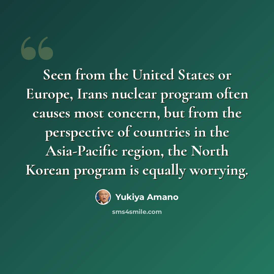 “Seen from the United States or Europe, Irans nuclear program often causes most concern, but from the perspective of countries in the Asia-Pacific region, the North Korean program is equally worrying.” quote by Yukiya Amano