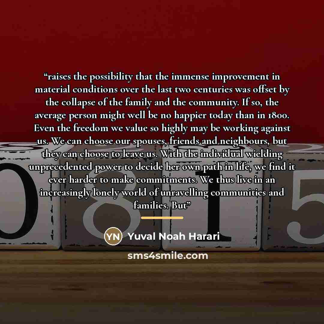 “raises the possibility that the immense improvement in material conditions over the last two centuries was offset by the collapse of the family and the community. If so, the average person might well be no happier today than in 1800. Even the freedom we value so highly may be working against us…” quote by Yuval Noah Harari