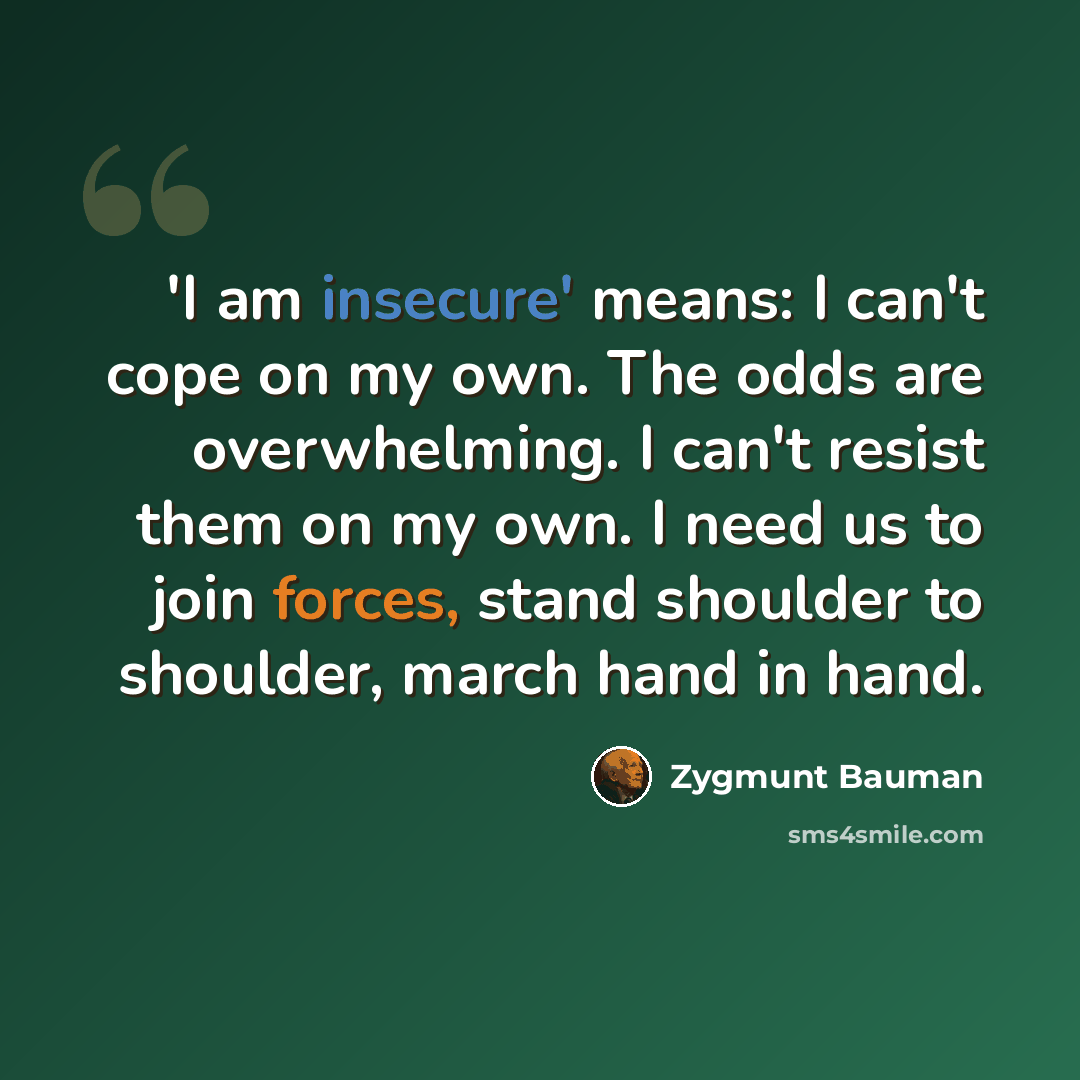 “'I am insecure' means: I can't cope on my own. The odds are overwhelming. I can't resist them on my own. I need us to join forces, stand shoulder to shoulder, march hand in hand.” quote by Zygmunt Bauman
