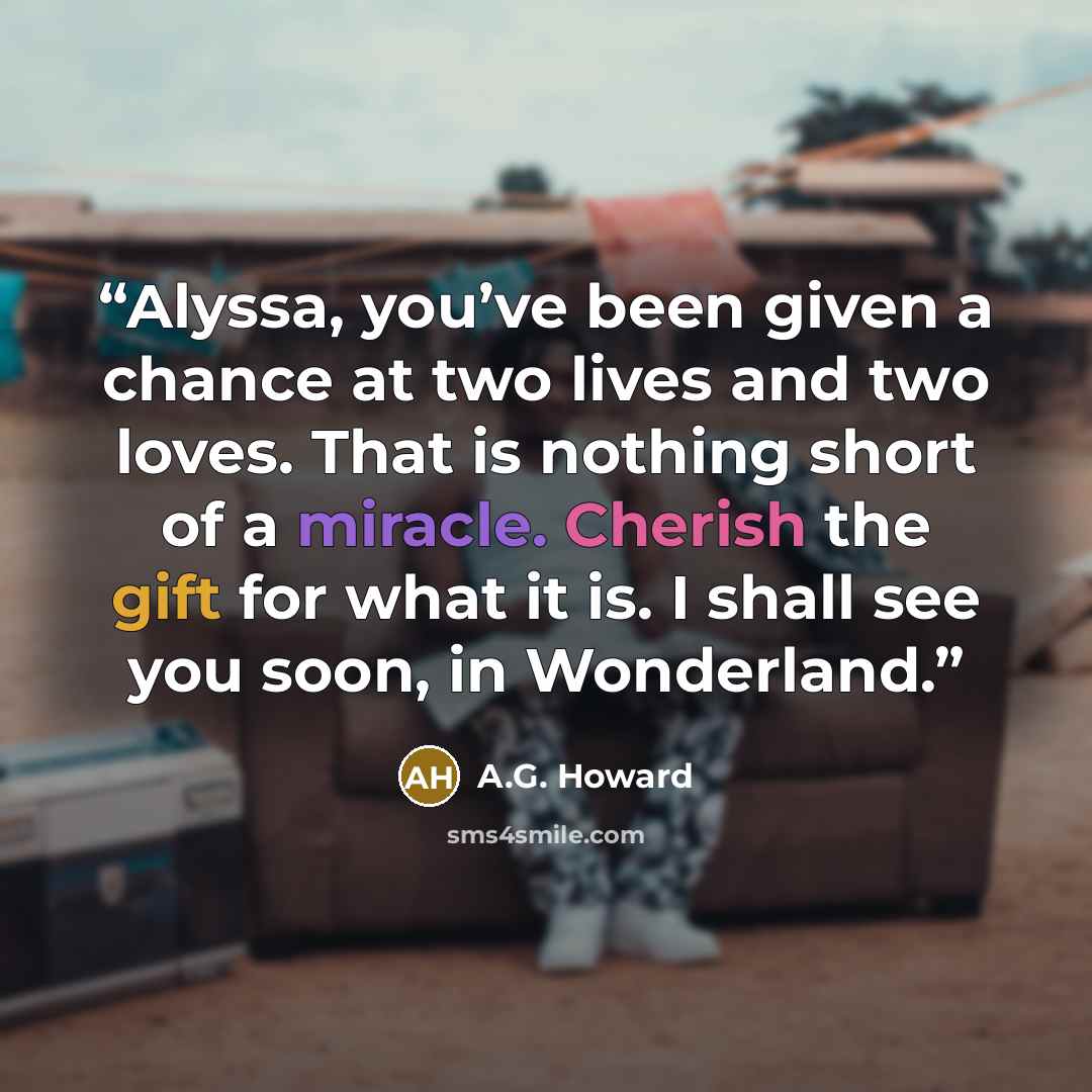 “Alyssa, you’ve been given a chance at two lives and two loves. That is nothing short of a miracle. Cherish the gift for what it is. I shall see you soon, in Wonderland.” quote by A.G. Howard