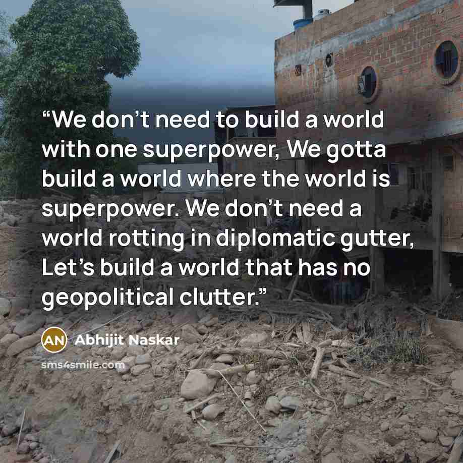 “We don’t need to build a world with one superpower, We gotta build a world where the world is superpower. We don’t need a world rotting in diplomatic gutter, Let’s build a world that has no geopolitical clutter.” quote by Abhijit Naskar