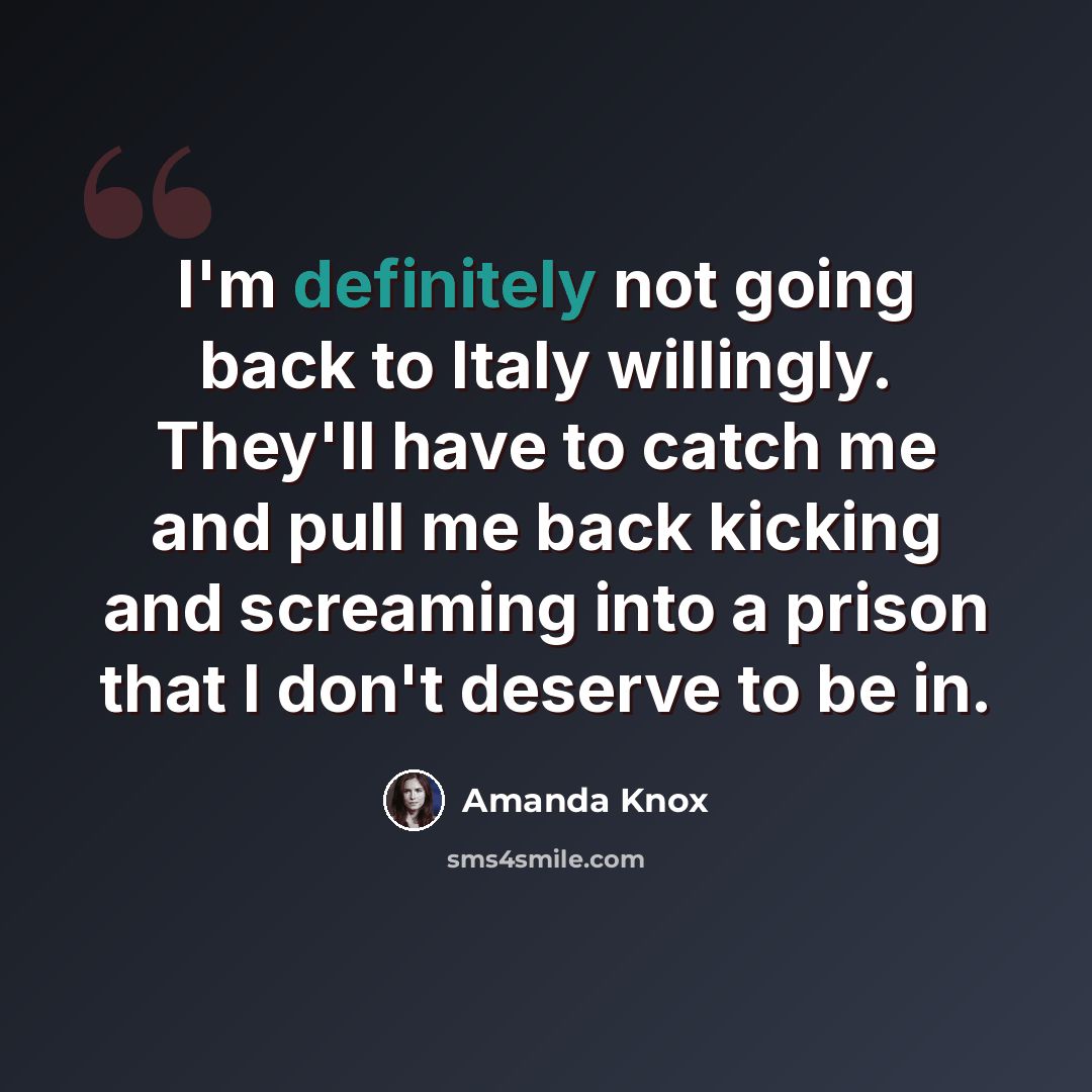 “I'm definitely not going back to Italy willingly. They'll have to catch me and pull me back kicking and screaming into a prison that I don't deserve to be in.” quote by Amanda Knox