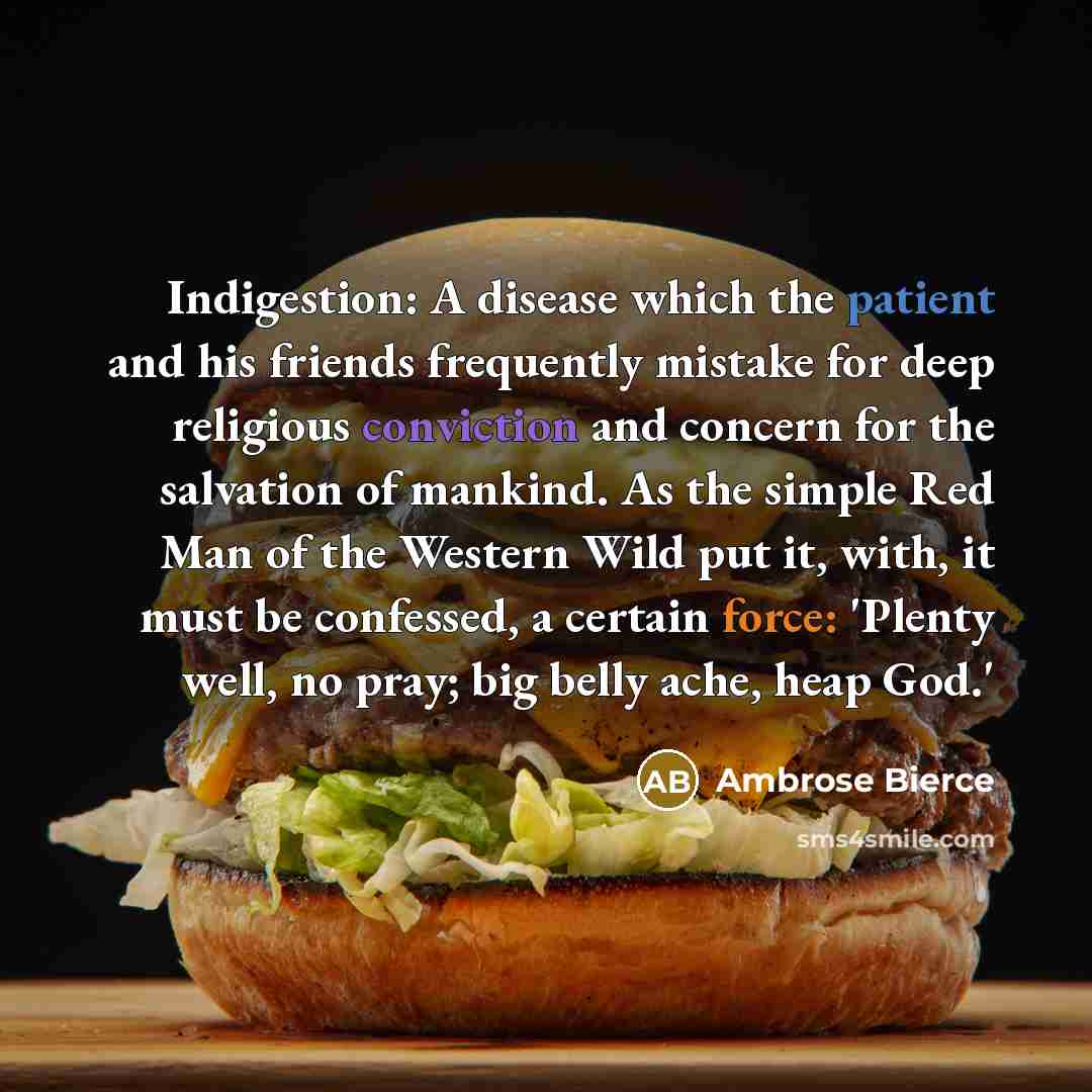 “Indigestion: A disease which the patient and his friends frequently mistake for deep religious conviction and concern for the salvation of mankind. As the simple Red Man of the Western Wild put it, with, it must be confessed, a certain force: 'Plenty well, no pray; big belly ache, heap God.'” quote by Ambrose Bierce