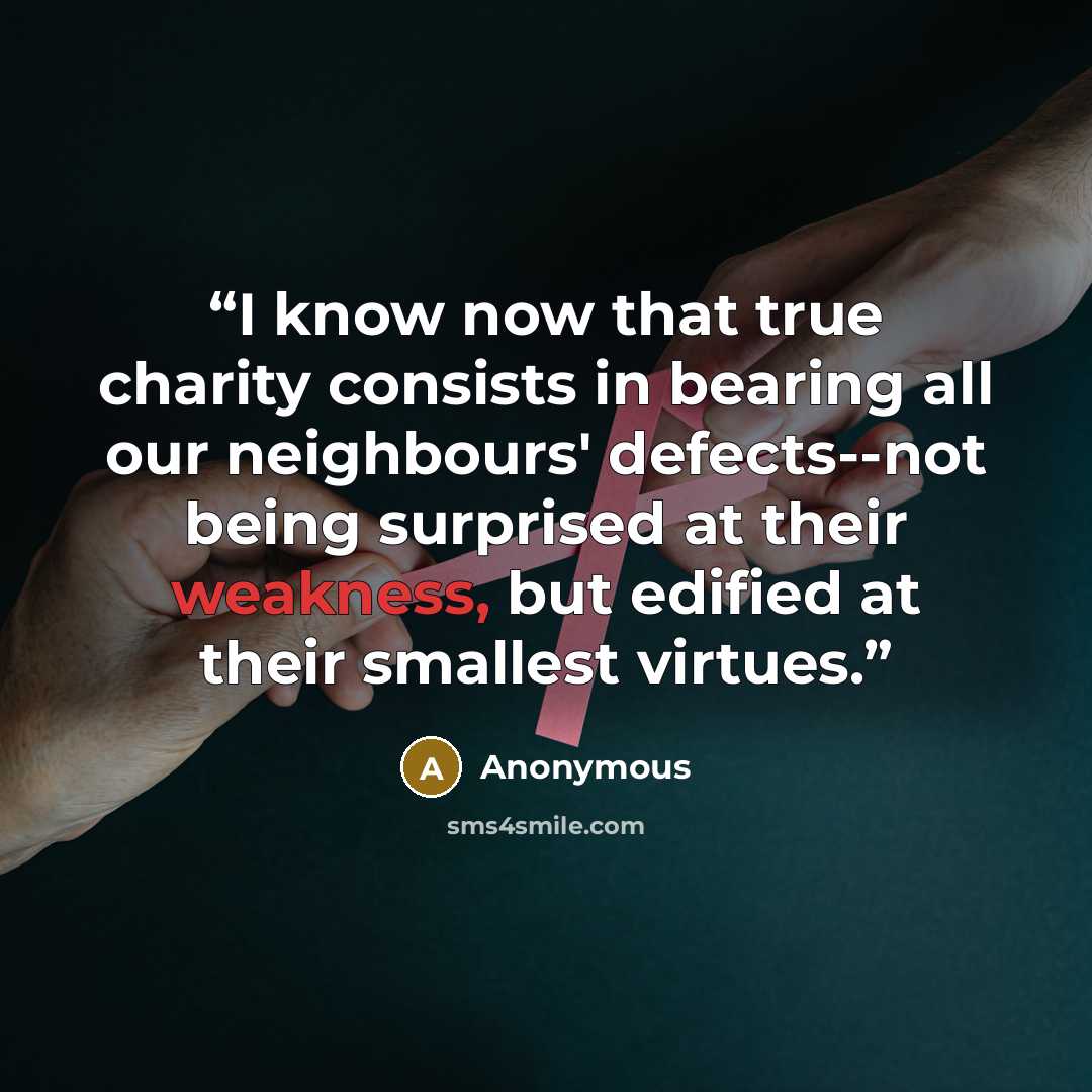 “I know now that true charity consists in bearing all our neighbours' defects--not being surprised at their weakness, but edified at their smallest virtues.” quote by Anonymous
