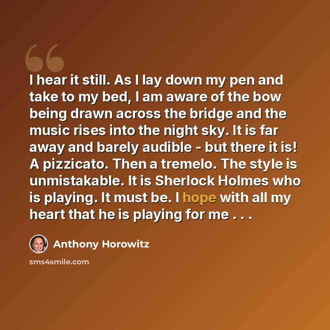 “I hear it still. As I lay down my pen and take to my bed, I am aware of the bow being drawn across the bridge and the music rises into the night sky. It is far away and barely audible - but there it is! A pizzicato. Then a tremelo. The style is unmistakable. It is Sherlock Holmes who is playing…” quote by Anthony Horowitz