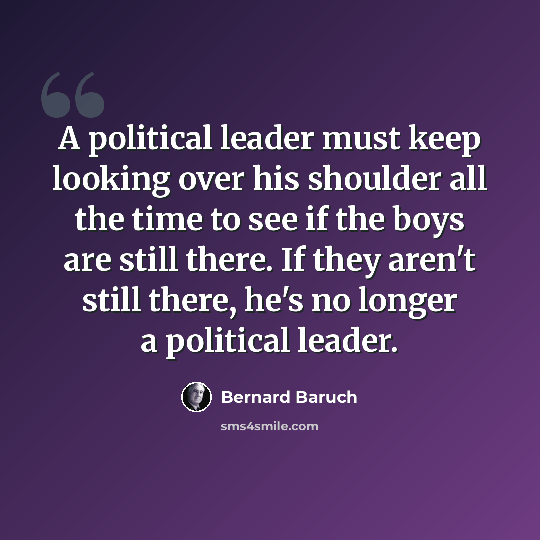“A political leader must keep looking over his shoulder all the time to see if the boys are still there. If they aren't still there, he's no longer a political leader.” quote by Bernard Baruch