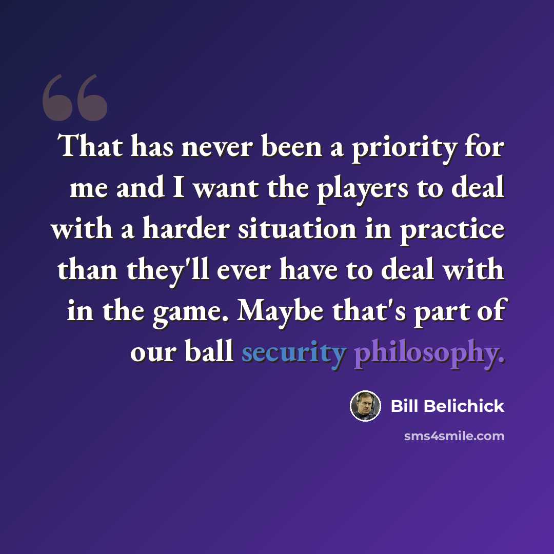 “That has never been a priority for me and I want the players to deal with a harder situation in practice than they'll ever have to deal with in the game. Maybe that's part of our ball security philosophy.” quote by Bill Belichick