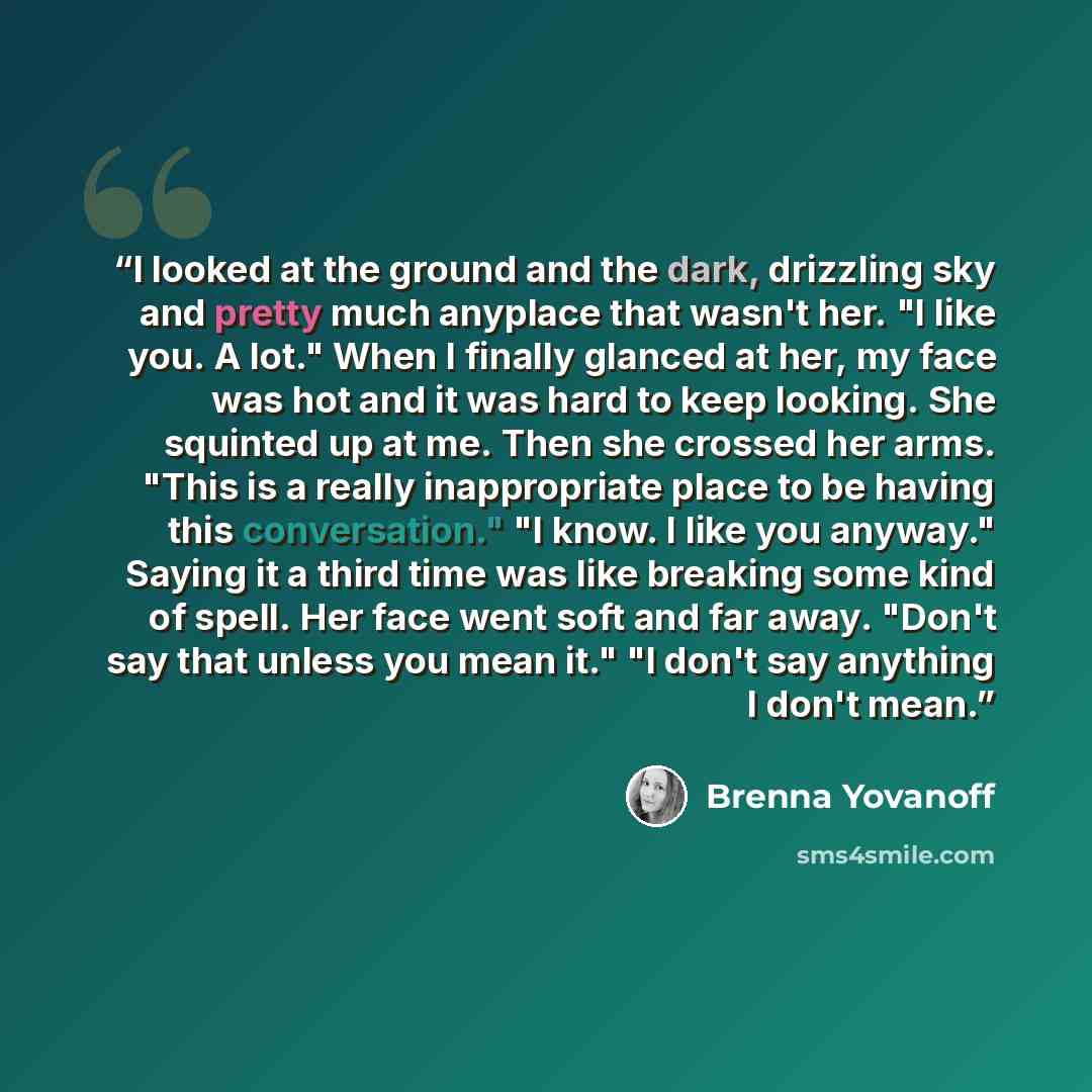 “I looked at the ground and the dark, drizzling sky and pretty much anyplace that wasn't her. "I like you. A lot." When I finally glanced at her, my face was hot and it was hard to keep looking. She squinted up at me. Then she crossed her arms. "This is a really inappropriate place to be having…” quote by Brenna Yovanoff