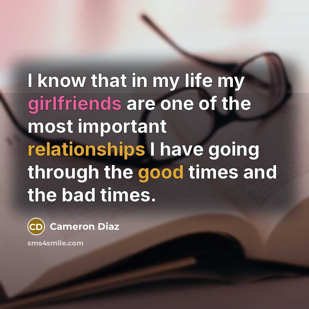 “I know that in my life my girlfriends are one of the most important relationships I have going through the good times and the bad times.” quote by Cameron Diaz