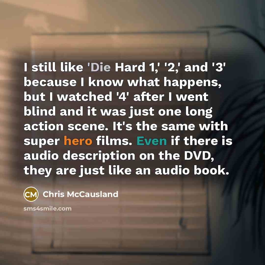 “I still like 'Die Hard 1,' '2,' and '3' because I know what happens, but I watched '4' after I went blind and it was just one long action scene. It's the same with super hero films. Even if there is audio description on the DVD, they are just like an audio book.” quote by Chris McCausland