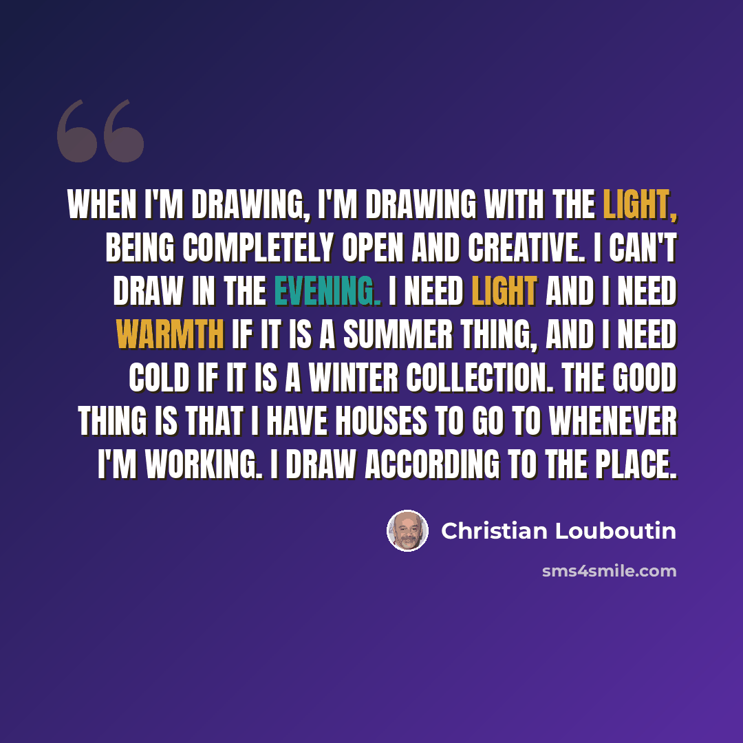 “When I'm drawing, I'm drawing with the light, being completely open and creative. I can't draw in the evening. I need light and I need warmth if it is a summer thing, and I need cold if it is a winter collection. The good thing is that I have houses to go to whenever I'm working. I draw according…” quote by Christian Louboutin