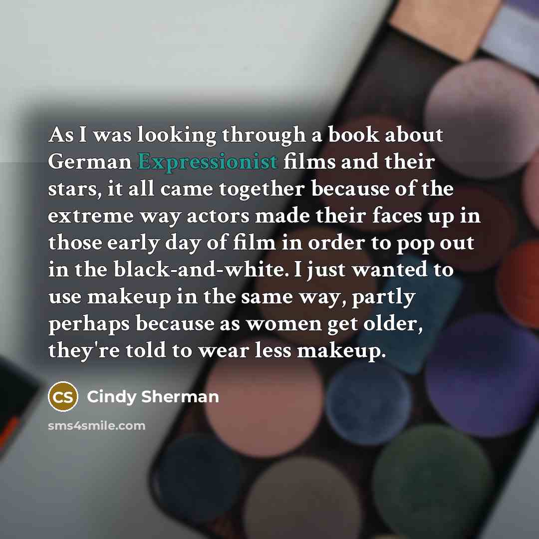 “As I was looking through a book about German Expressionist films and their stars, it all came together because of the extreme way actors made their faces up in those early day of film in order to pop out in the black-and-white. I just wanted to use makeup in the same way, partly perhaps because as…” quote by Cindy Sherman