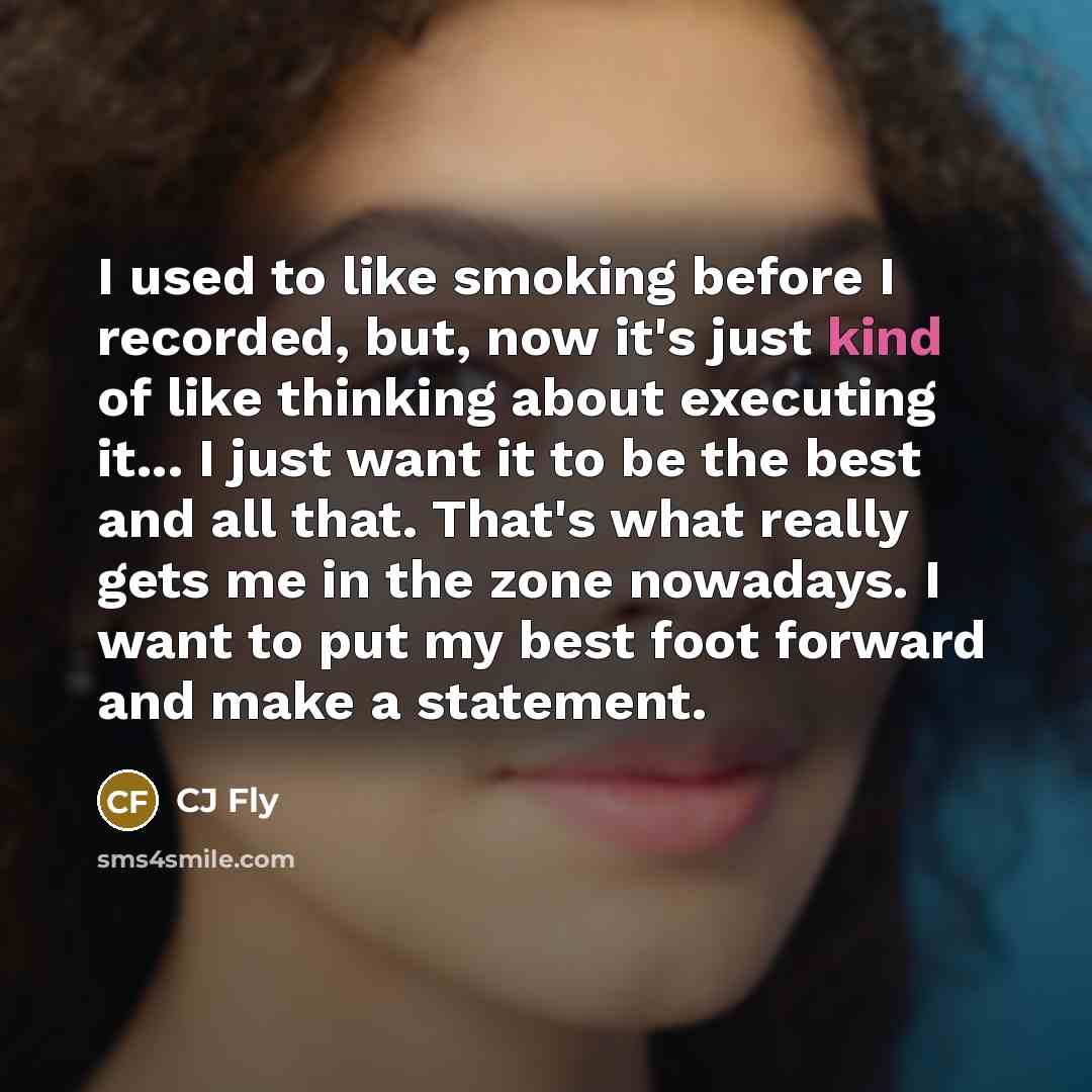 “I used to like smoking before I recorded, but, now it's just kind of like thinking about executing it... I just want it to be the best and all that. That's what really gets me in the zone nowadays. I want to put my best foot forward and make a statement.” quote by CJ Fly