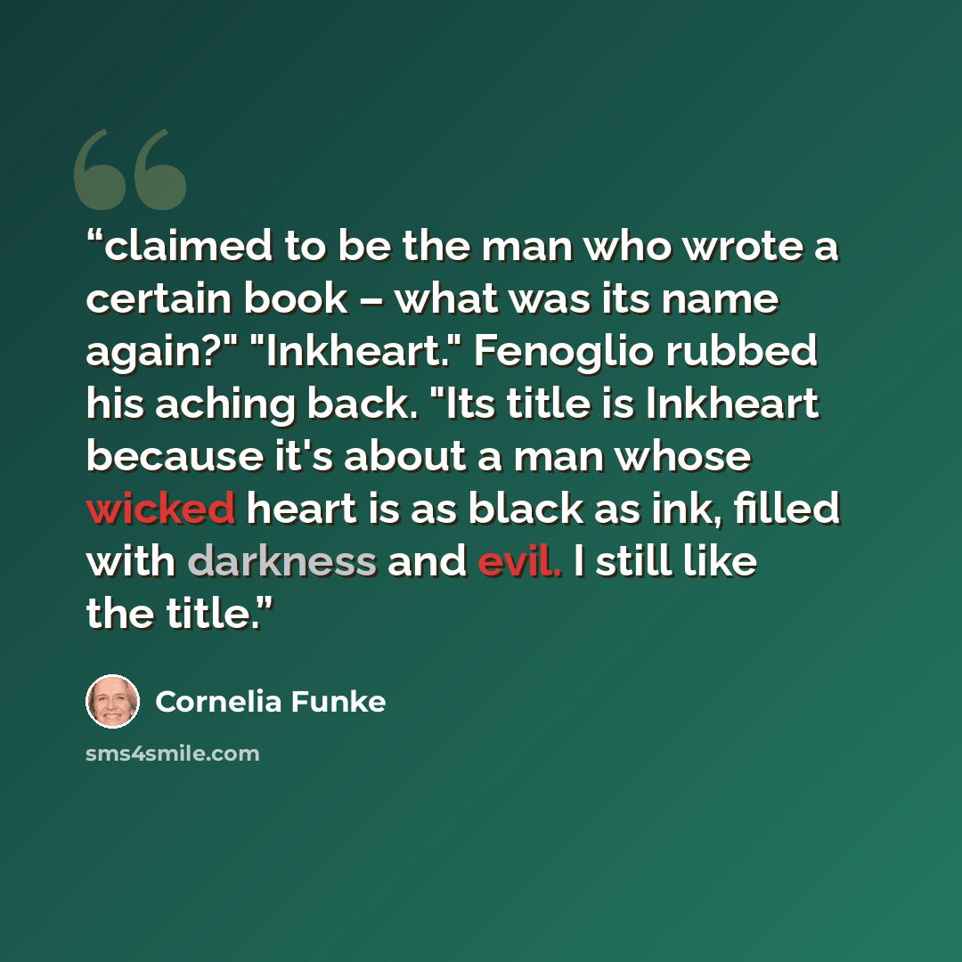 “claimed to be the man who wrote a certain book – what was its name again?" "Inkheart." Fenoglio rubbed his aching back. "Its title is Inkheart because it's about a man whose wicked heart is as black as ink, filled with darkness and evil. I still like the title.” quote by Cornelia Funke