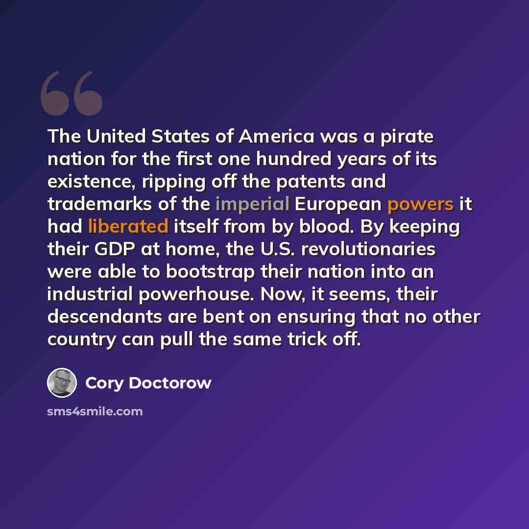 “The United States of America was a pirate nation for the first one hundred years of its existence, ripping off the patents and trademarks of the imperial European powers it had liberated itself from by blood. By keeping their GDP at home, the U.S. revolutionaries were able to bootstrap their…” quote by Cory Doctorow