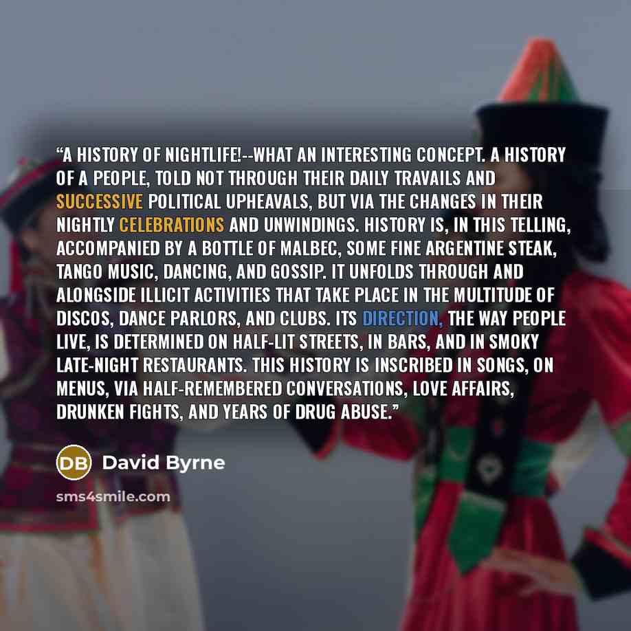 “A history of nightlife!--what an interesting concept. A history of a people, told not through their daily travails and successive political upheavals, but via the changes in their nightly celebrations and unwindings. History is, in this telling, accompanied by a bottle of Malbec, some fine…” quote by David Byrne