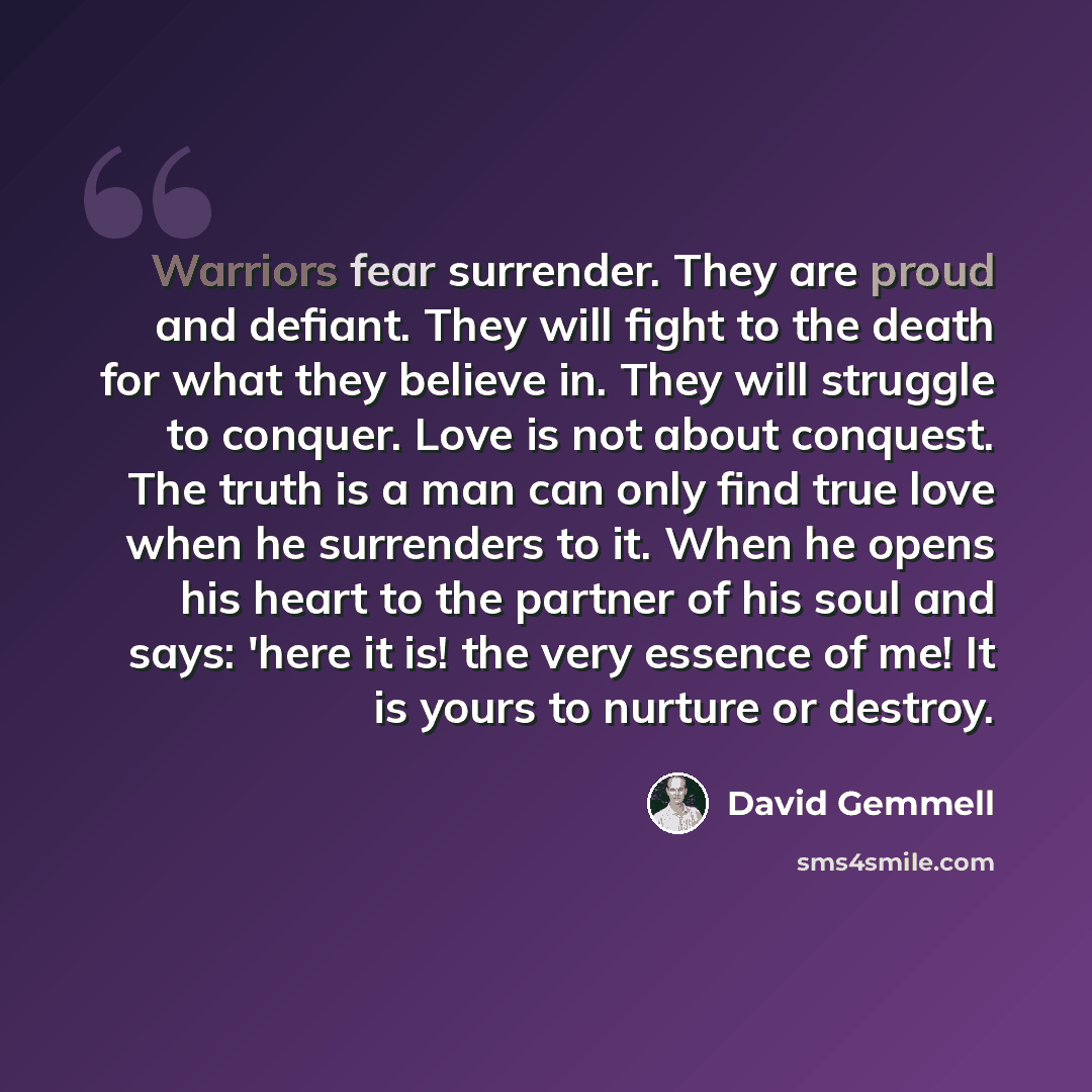 “Warriors fear surrender. They are proud and defiant. They will fight to the death for what they believe in. They will struggle to conquer. Love is not about conquest. The truth is a man can only find true love when he surrenders to it. When he opens his heart to the partner of his soul and says…” quote by David Gemmell