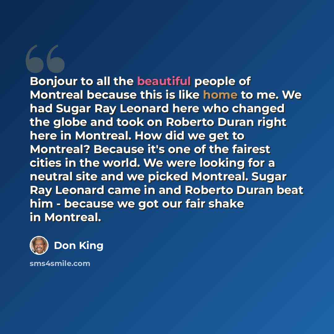 “Bonjour to all the beautiful people of Montreal because this is like home to me. We had Sugar Ray Leonard here who changed the globe and took on Roberto Duran right here in Montreal. How did we get to Montreal? Because it's one of the fairest cities in the world. We were looking for a neutral site…” quote by Don King
