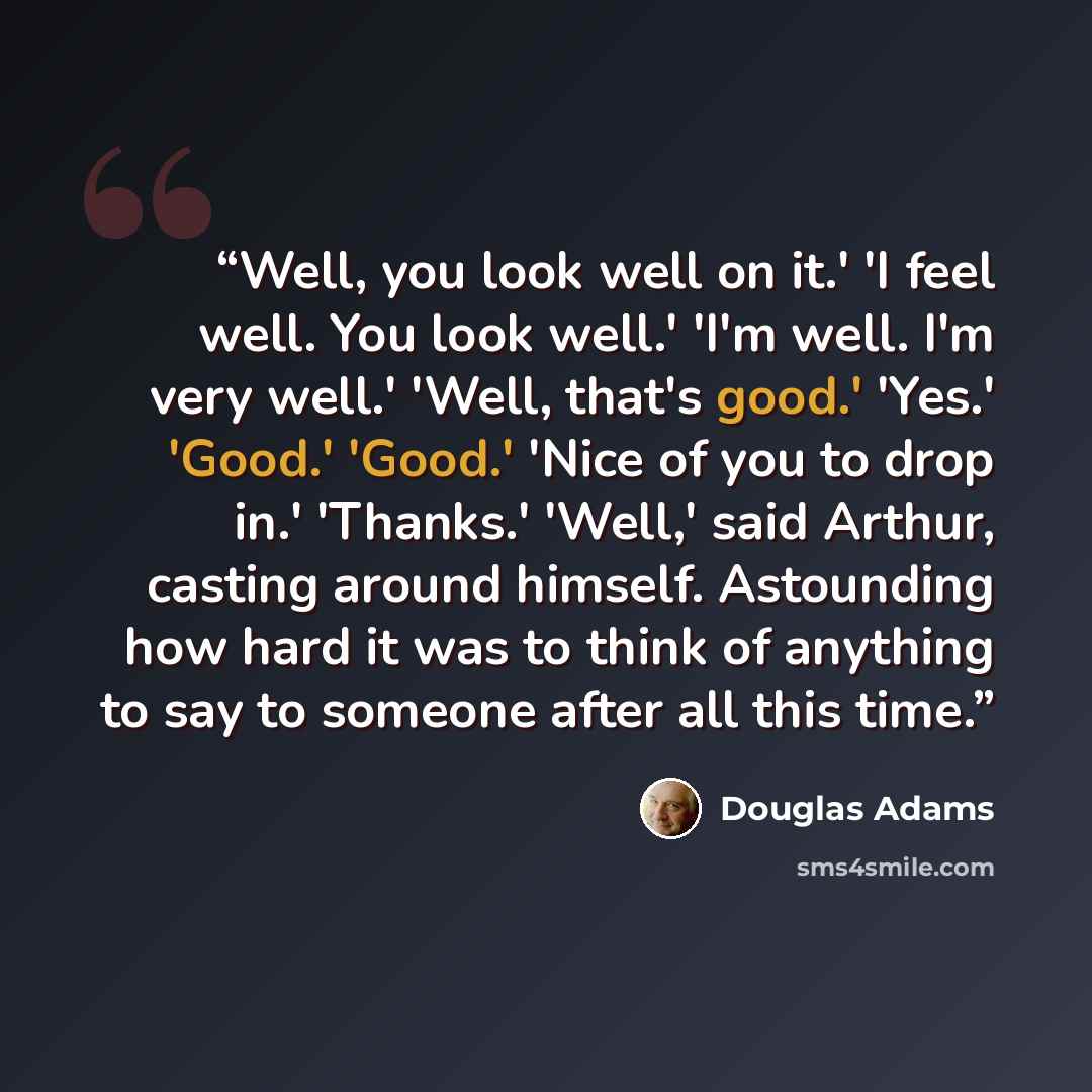 “Well, you look well on it.' 'I feel well. You look well.' 'I'm well. I'm very well.' 'Well, that's good.' 'Yes.' 'Good.' 'Good.' 'Nice of you to drop in.' 'Thanks.' 'Well,' said Arthur, casting around himself. Astounding how hard it was to think of anything to say to someone after all this time.” quote by Douglas Adams
