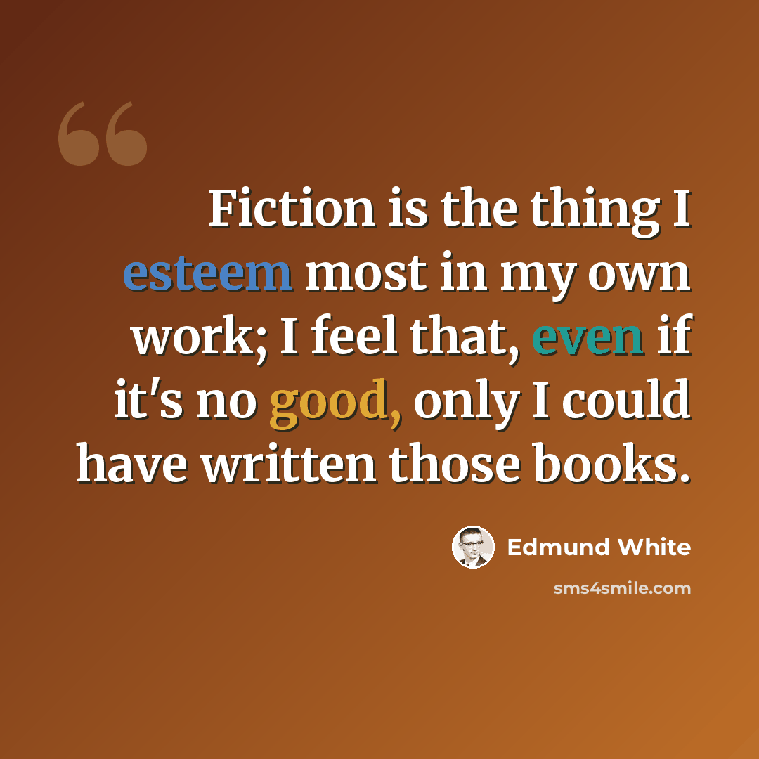“Fiction is the thing I esteem most in my own work; I feel that, even if it's no good, only I could have written those books.” quote by Edmund White
