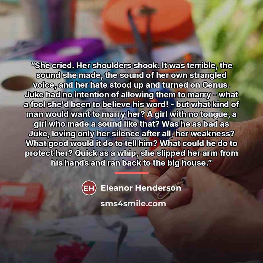 “She cried. Her shoulders shook. It was terrible, the sound she made, the sound of her own strangled voice, and her hate stood up and turned on Genus. Juke had no intention of allowing them to marry - what a fool she'd been to believe his word! - but what kind of man would want to marry her? A girl…” quote by Eleanor Henderson