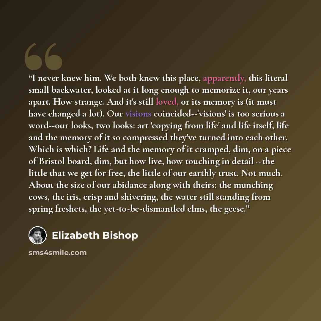 “I never knew him. We both knew this place, apparently, this literal small backwater, looked at it long enough to memorize it, our years apart. How strange. And it's still loved, or its memory is (it must have changed a lot). Our visions coincided--'visions' is too serious a word--our looks, two…” quote by Elizabeth Bishop