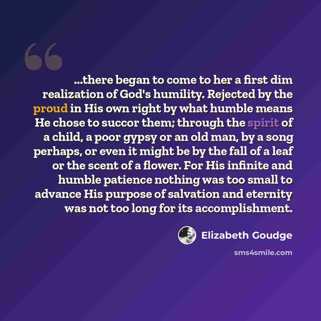 “...there began to come to her a first dim realization of God's humility. Rejected by the proud in His own right by what humble means He chose to succor them; through the spirit of a child, a poor gypsy or an old man, by a song perhaps, or even it might be by the fall of a leaf or the scent of a…” quote by Elizabeth Goudge