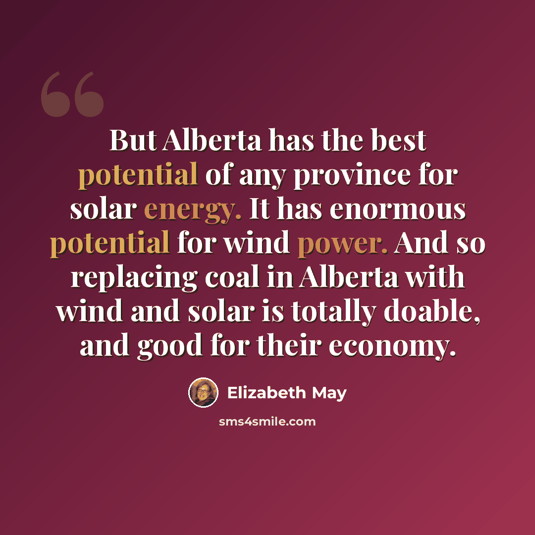 “But Alberta has the best potential of any province for solar energy. It has enormous potential for wind power. And so replacing coal in Alberta with wind and solar is totally doable, and good for their economy.” quote by Elizabeth May