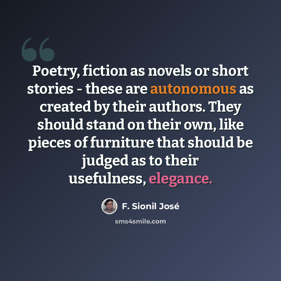 “Poetry, fiction as novels or short stories - these are autonomous as created by their authors. They should stand on their own, like pieces of furniture that should be judged as to their usefulness, elegance.” quote by F. Sionil Jose