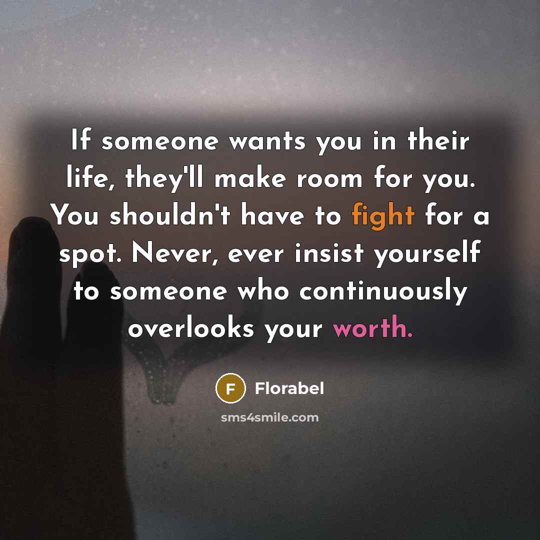 “If someone wants you in their life, they'll make room for you. You shouldn't have to fight for a spot. Never, ever insist yourself to someone who continuously overlooks your worth.” quote by Florabel