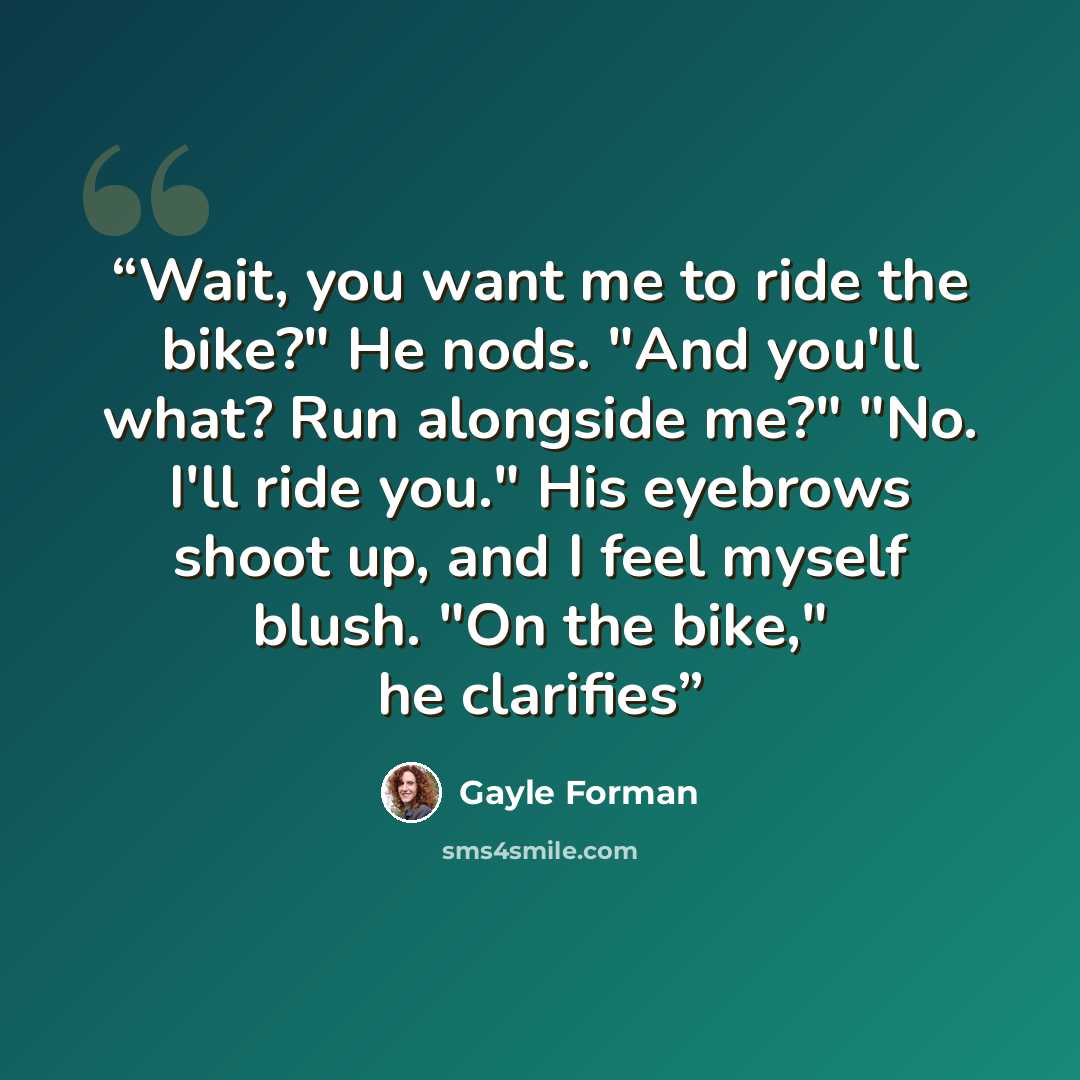 “Wait, you want me to ride the bike?" He nods. "And you'll what? Run alongside me?" "No. I'll ride you." His eyebrows shoot up, and I feel myself blush. "On the bike," he clarifies” quote by Gayle Forman