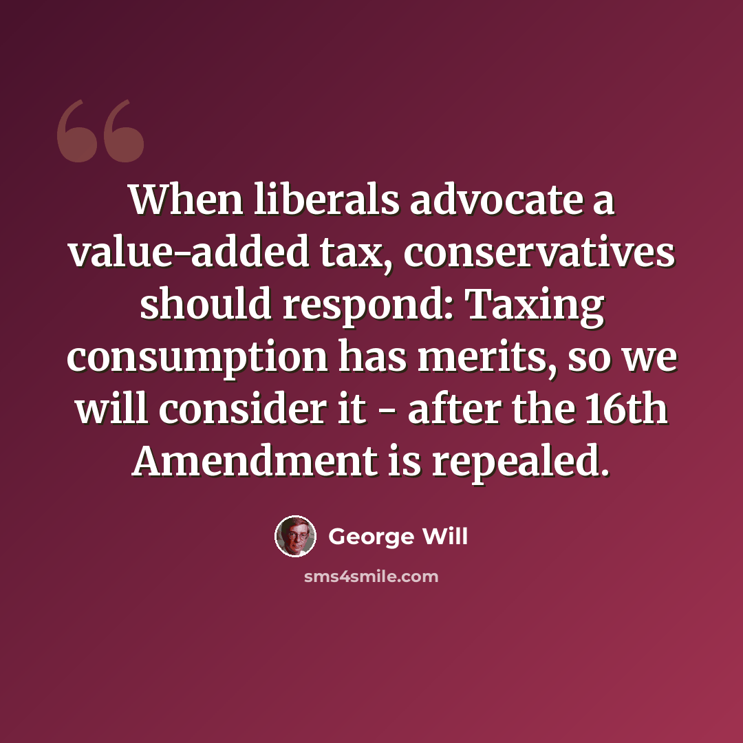 “When liberals advocate a value-added tax, conservatives should respond: Taxing consumption has merits, so we will consider it - after the 16th Amendment is repealed.” quote by George Will