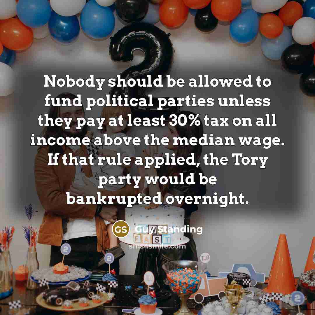 “Nobody should be allowed to fund political parties unless they pay at least 30% tax on all income above the median wage. If that rule applied, the Tory party would be bankrupted overnight.” quote by Guy Standing