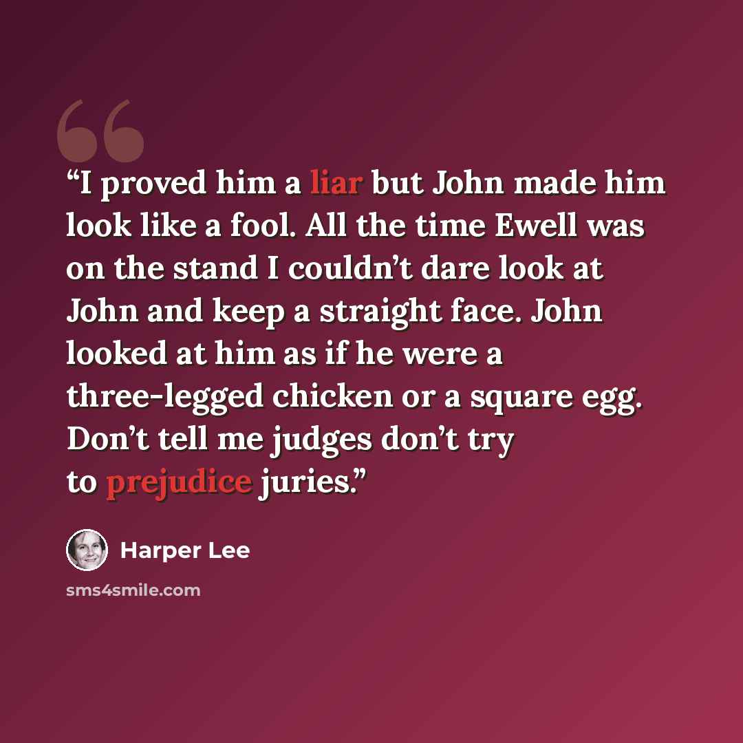 “I proved him a liar but John made him look like a fool. All the time Ewell was on the stand I couldn’t dare look at John and keep a straight face. John looked at him as if he were a three-legged chicken or a square egg. Don’t tell me judges don’t try to prejudice juries.” quote by Harper Lee