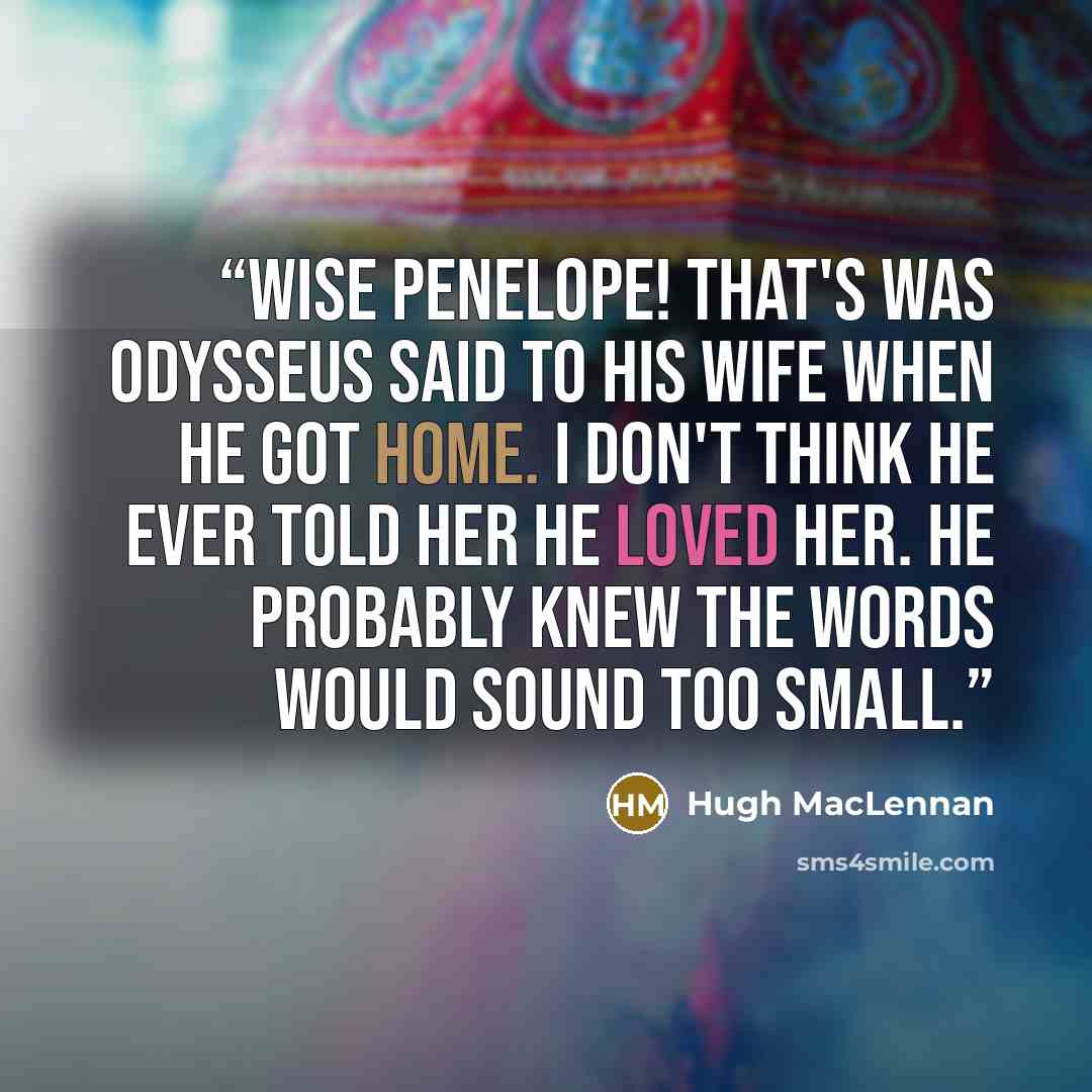 “Wise Penelope! That's was Odysseus said to his wife when he got home. I don't think he ever told her he loved her. He probably knew the words would sound too small.” quote by Hugh MacLennan