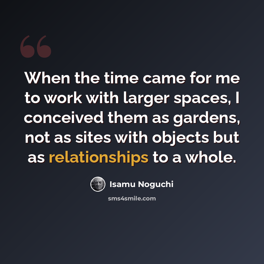 “When the time came for me to work with larger spaces, I conceived them as gardens, not as sites with objects but as relationships to a whole.” quote by Isamu Noguchi