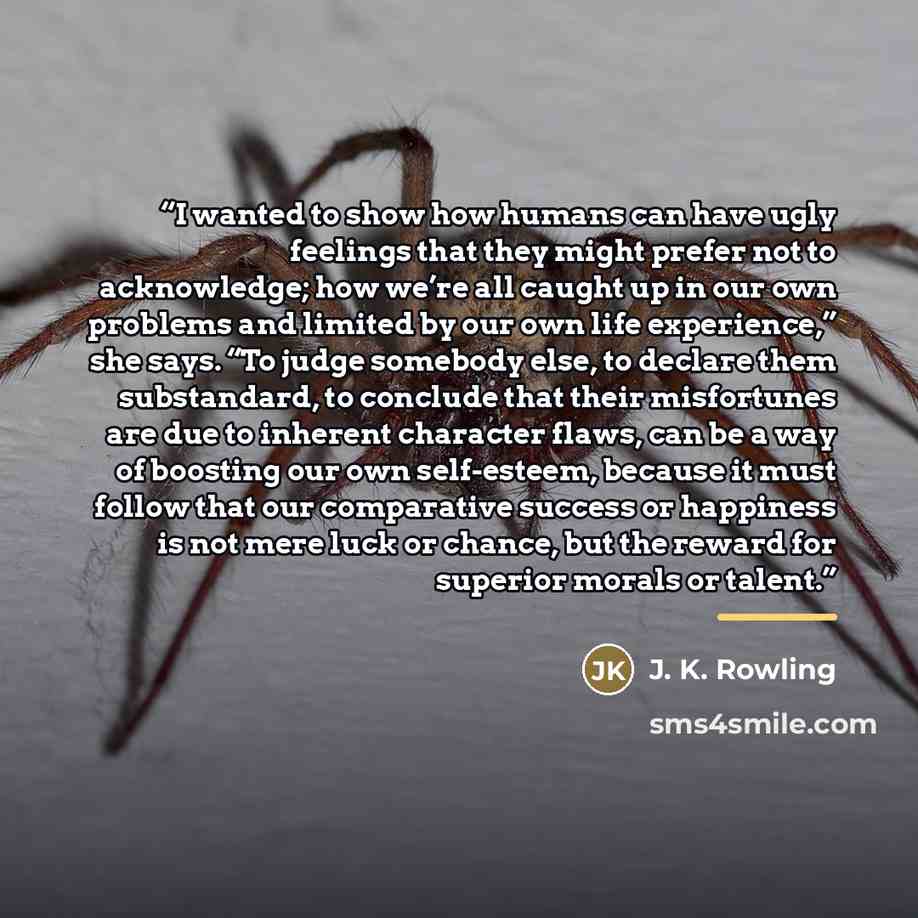 “I wanted to show how humans can have ugly feelings that they might prefer not to acknowledge; how we’re all caught up in our own problems and limited by our own life experience,” she says. “To judge somebody else, to declare them substandard, to conclude that their misfortunes are due to inherent…” quote by J. K. Rowling