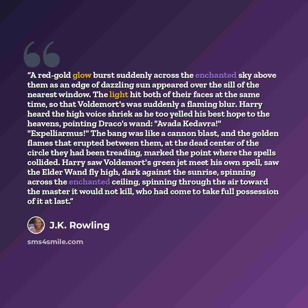“A red-gold glow burst suddenly across the enchanted sky above them as an edge of dazzling sun appeared over the sill of the nearest window. The light hit both of their faces at the same time, so that Voldemort's was suddenly a flaming blur. Harry heard the high voice shriek as he too yelled his…” quote by J.K. Rowling