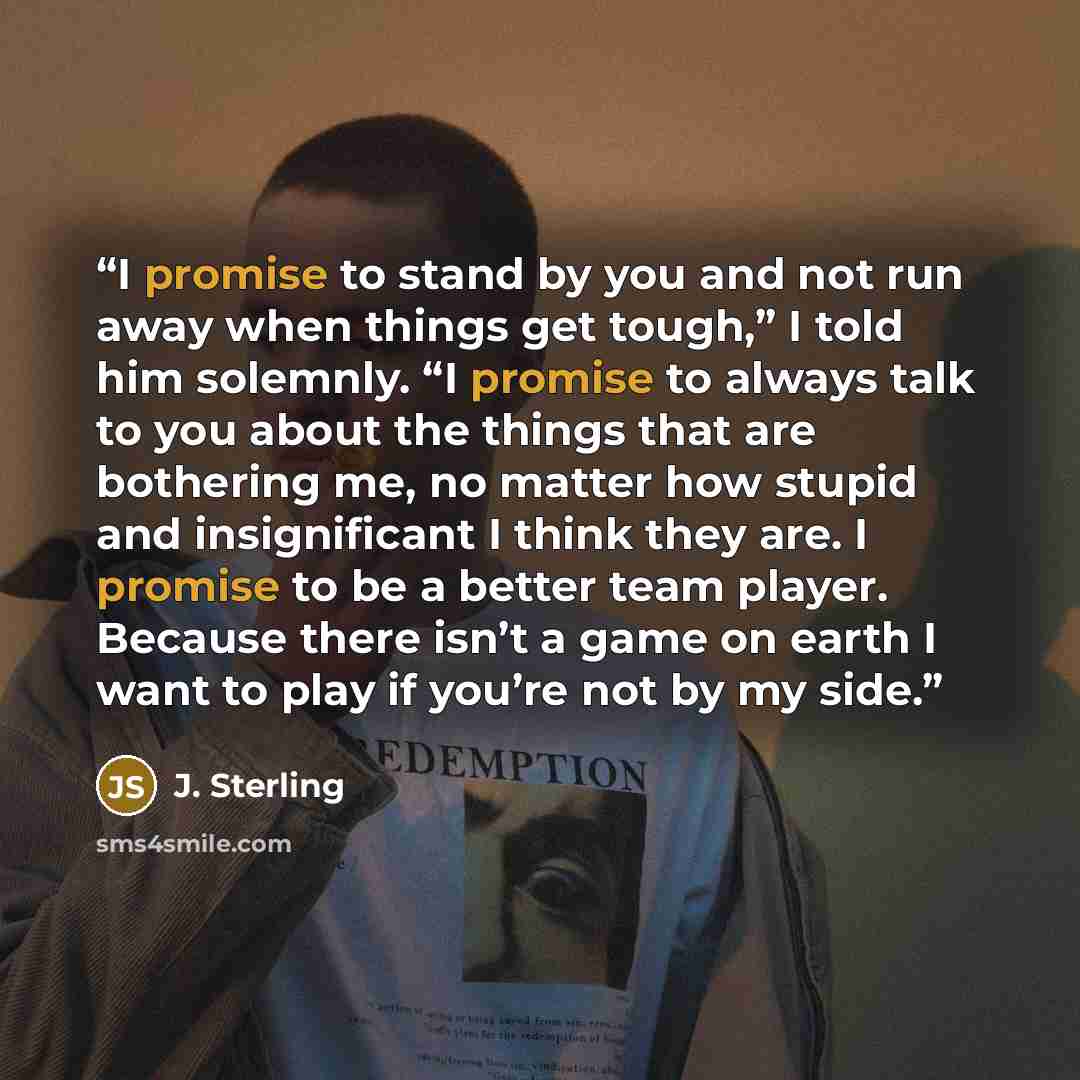 “I promise to stand by you and not run away when things get tough,” I told him solemnly. “I promise to always talk to you about the things that are bothering me, no matter how stupid and insignificant I think they are. I promise to be a better team player. Because there isn’t a game on earth I want…” quote by J. Sterling