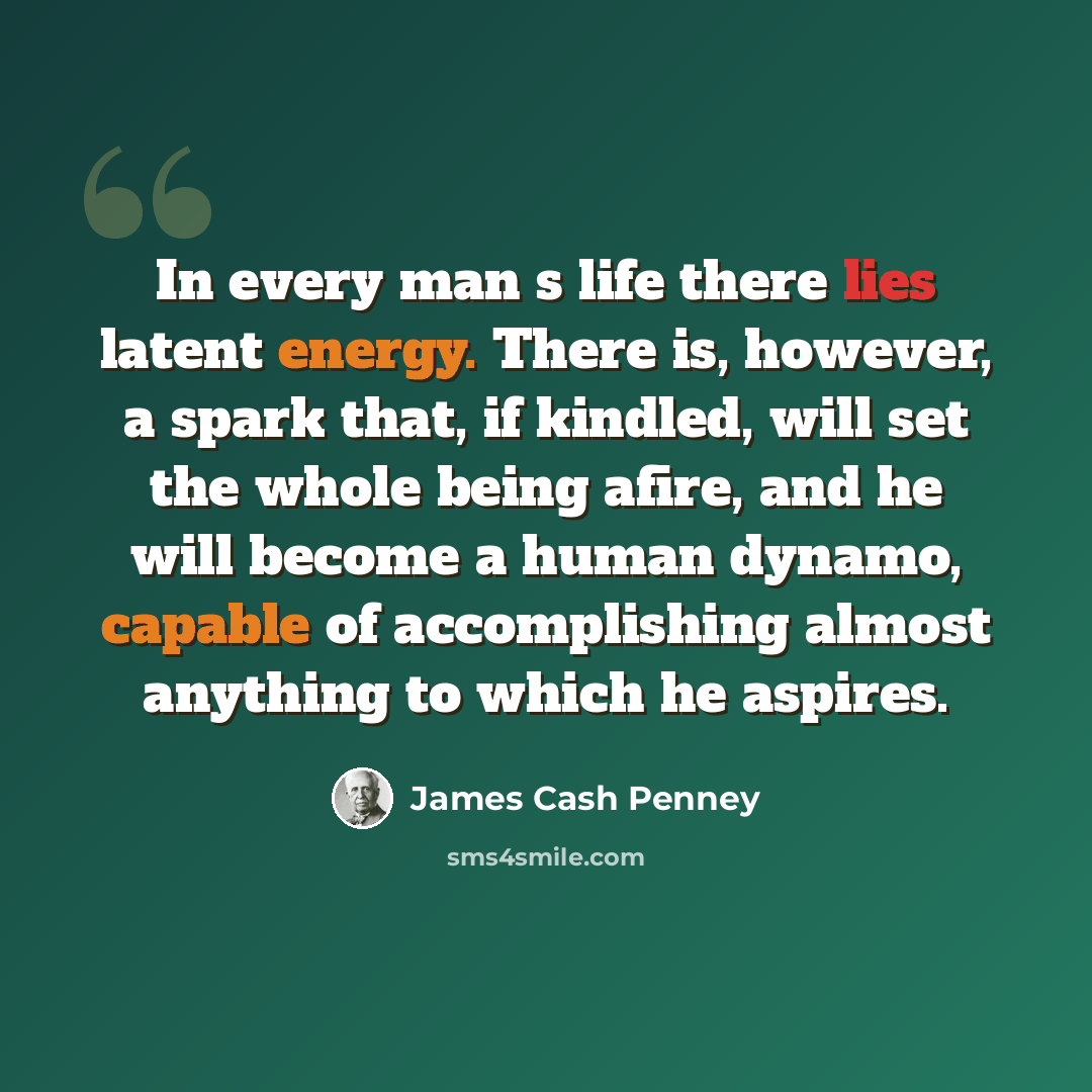 “In every man s life there lies latent energy. There is, however, a spark that, if kindled, will set the whole being afire, and he will become a human dynamo, capable of accomplishing almost anything to which he aspires.” quote by James Cash Penney
