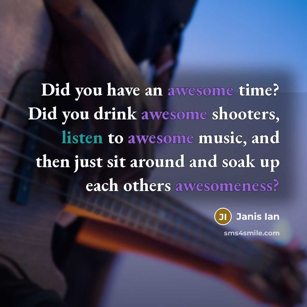 “Did you have an awesome time? Did you drink awesome shooters, listen to awesome music, and then just sit around and soak up each others awesomeness?” quote by Janis Ian